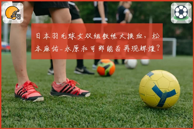 日本羽毛球女双组教练大换血，松本麻佑_永原和可那能否再现辉煌？