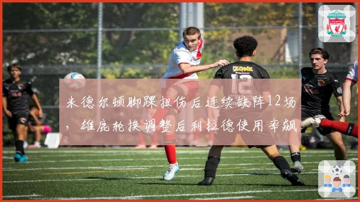 米德尔顿脚踝扭伤后连续缺阵12场,雄鹿轮换调整后利拉德使用率飙升至34%__br_
