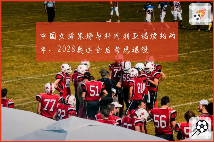 中国女排朱婷与科内利亚诺续约两年,2028奥运会后考虑退役
