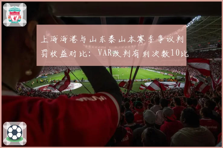 上海海港与山东泰山本赛季争议判罚收益对比：VAR改判有利次数10比3，裁判尺度是否一致？
