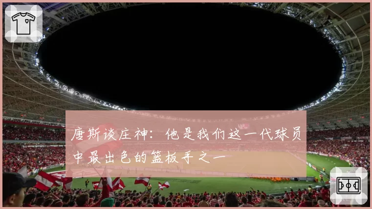 唐斯谈庄神:他是我们这一代球员中最出色的篮板手之一