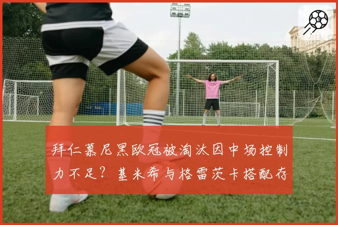 拜仁慕尼黑欧冠被淘汰因中场控制力不足？基米希与格雷茨卡搭配存疑？