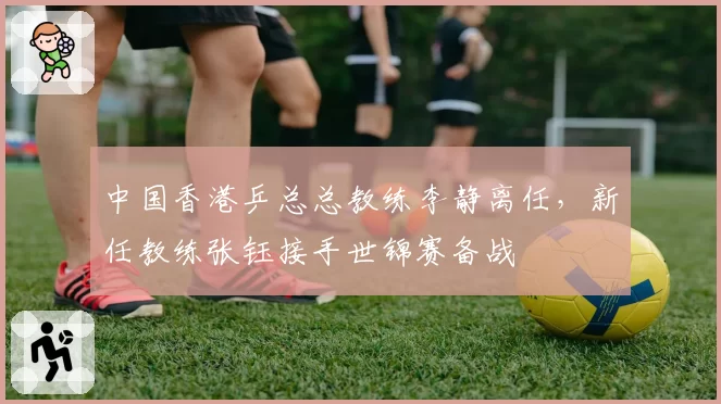 中国香港乒总总教练李静离任,新任教练张钰接手世锦赛备战