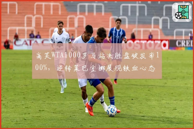 高芙WTA1000罗马站决胜盘破发率100%，逆转莱巴金娜展现铁血心态