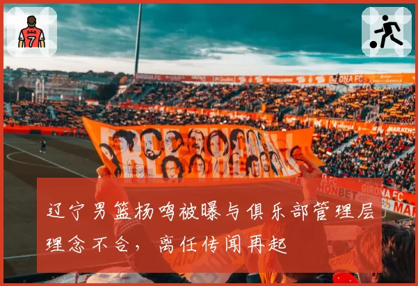 辽宁男篮杨鸣被曝与俱乐部管理层理念不合,离任传闻再起