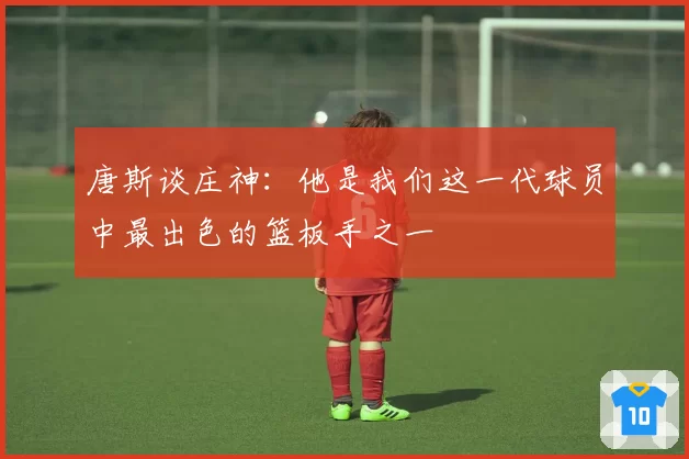 唐斯谈庄神:他是我们这一代球员中最出色的篮板手之一