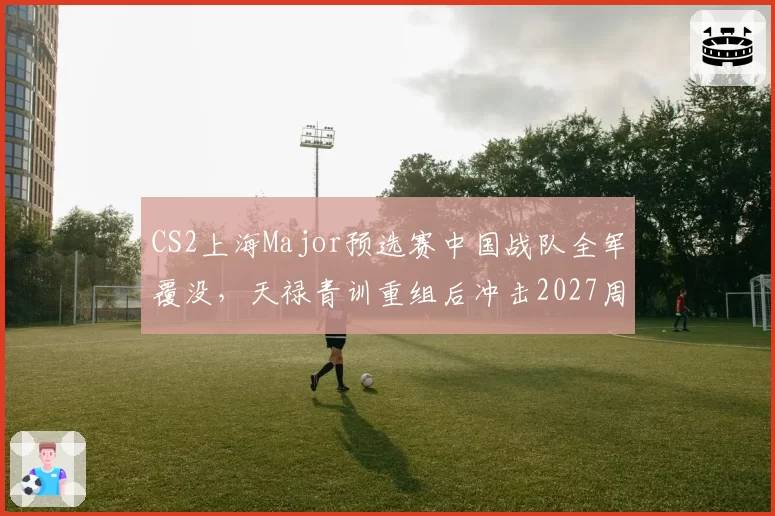 CS2上海Major预选赛中国战队全军覆没,天禄青训重组后冲击2027周期底气何来?