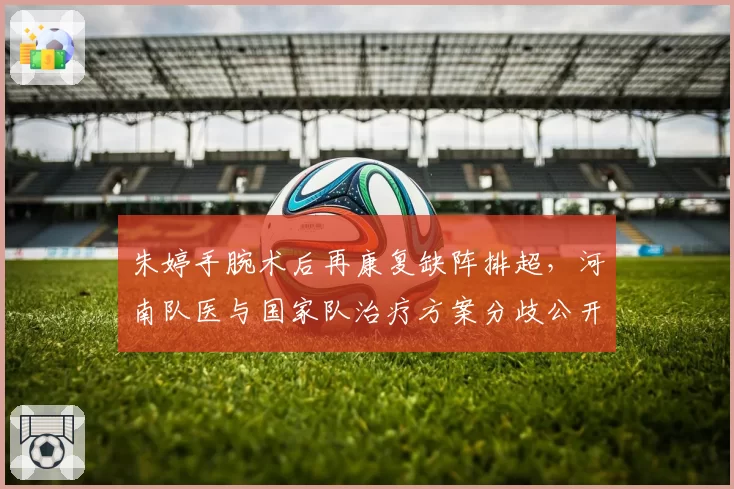 朱婷手腕术后再康复缺阵排超,河南队医与国家队治疗方案分歧公开化