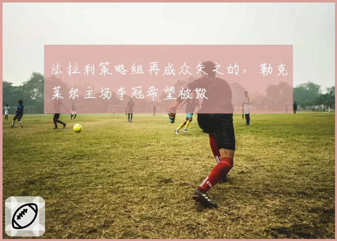 法拉利策略组再成众矢之的，勒克莱尔主场夺冠希望被毁