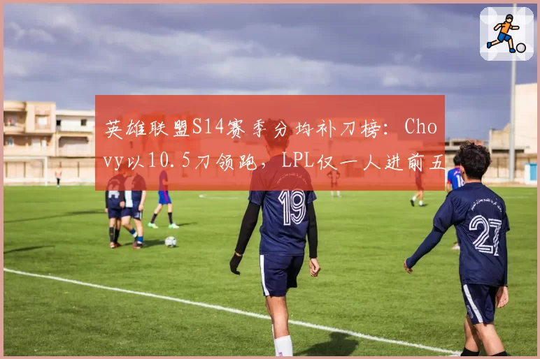 英雄联盟S14赛季分均补刀榜:Chovy以10.5刀领跑,LPL仅一人进前五