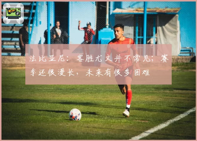 法比亚尼：客胜尤文并不常见；赛季还很漫长，未来有很多困难