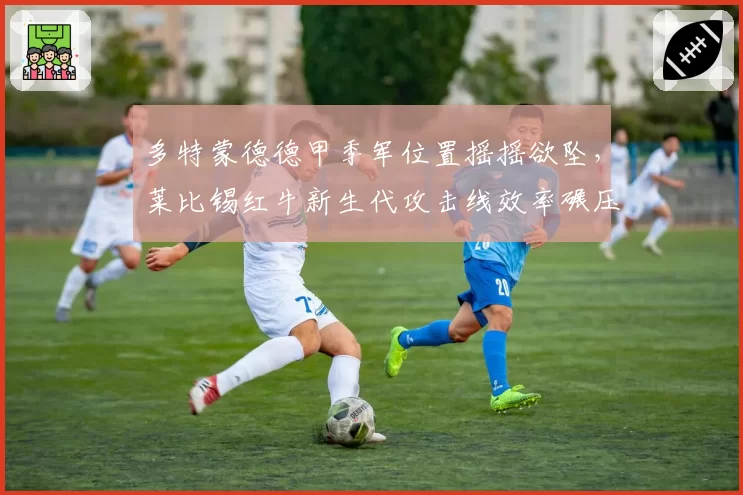 多特蒙德德甲季军位置摇摇欲坠,莱比锡红牛新生代攻击线效率碾压大黄蜂