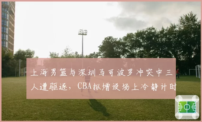 上海男篮与深圳马可波罗冲突中三人遭驱逐,CBA拟增设场上冷静计时器
