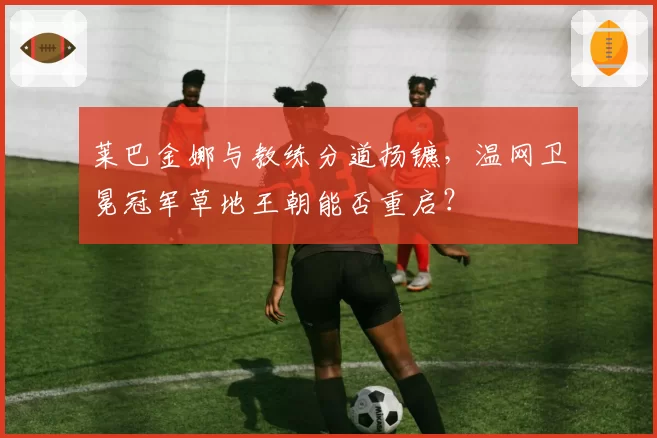莱巴金娜与教练分道扬镳,温网卫冕冠军草地王朝能否重启?