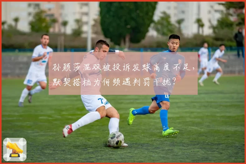 孙颖莎混双被投诉发球高度不足,默契搭档为何频遇判罚干扰?