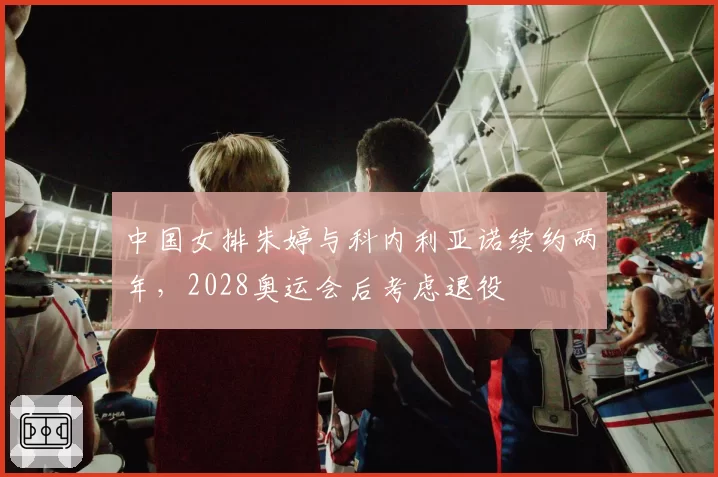 中国女排朱婷与科内利亚诺续约两年,2028奥运会后考虑退役