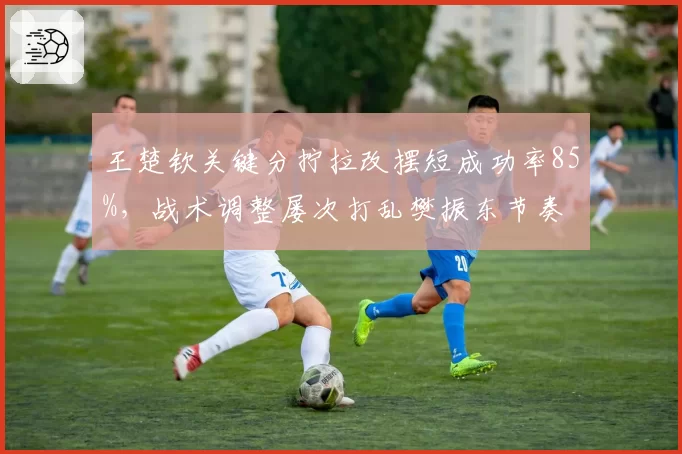 王楚钦关键分拧拉改摆短成功率85%,战术调整屡次打乱樊振东节奏