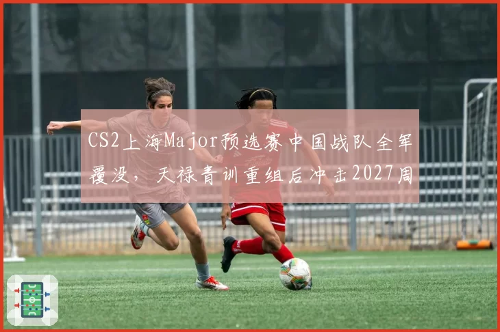 CS2上海Major预选赛中国战队全军覆没，天禄青训重组后冲击2027周期底气何来？