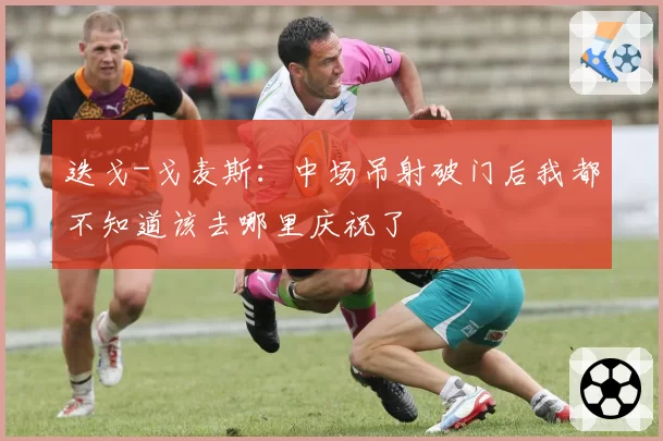 迭戈-戈麦斯:中场吊射破门后我都不知道该去哪里庆祝了