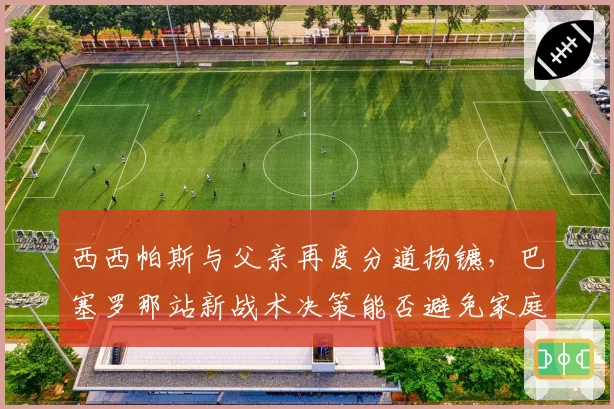 西西帕斯与父亲再度分道扬镳,巴塞罗那站新战术决策能否避免家庭内讧?