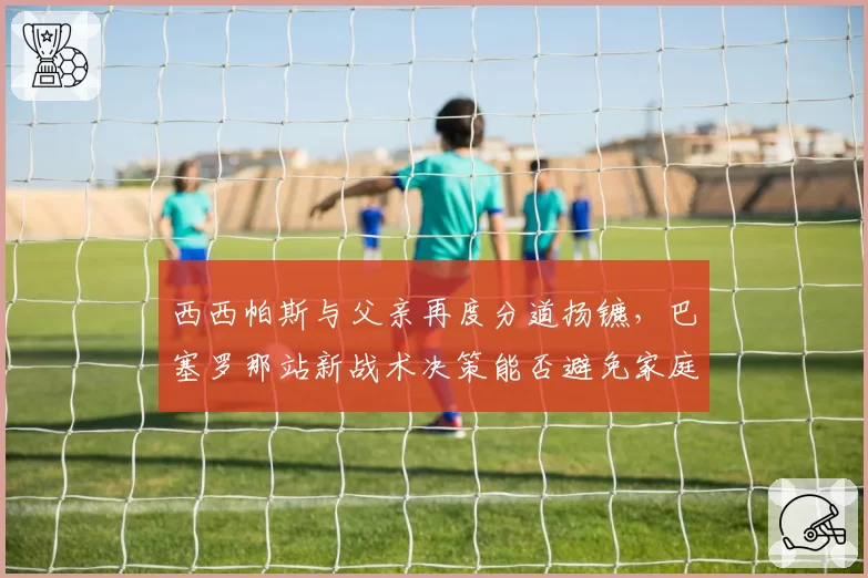 西西帕斯与父亲再度分道扬镳,巴塞罗那站新战术决策能否避免家庭内讧?