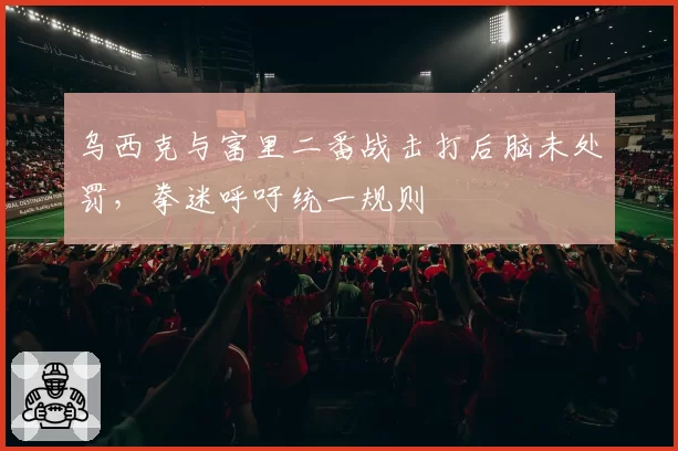 乌西克与富里二番战击打后脑未处罚,拳迷呼吁统一规则