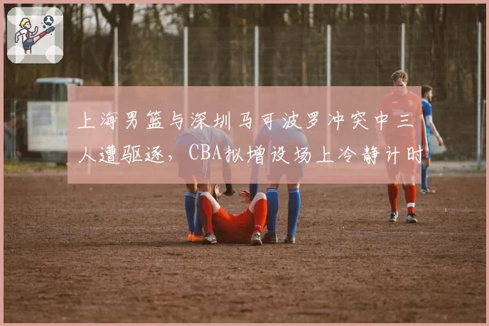 上海男篮与深圳马可波罗冲突中三人遭驱逐,CBA拟增设场上冷静计时器