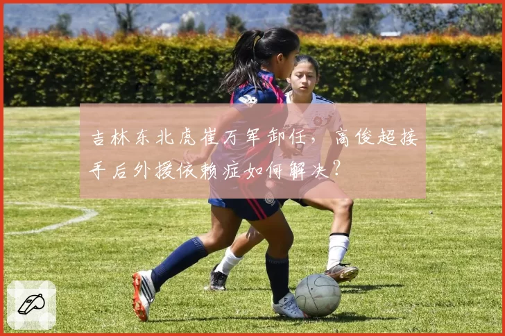 吉林东北虎崔万军卸任,高俊超接手后外援依赖症如何解决?