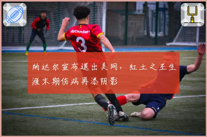 纳达尔宣布退出美网,红土之王生涯末期伤病再添阴影