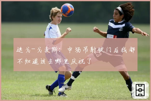 迭戈-戈麦斯:中场吊射破门后我都不知道该去哪里庆祝了