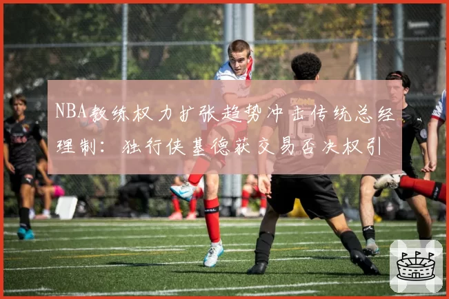 NBA教练权力扩张趋势冲击传统总经理制:独行侠基德获交易否决权引全联盟侧目,对比猛龙乌杰里与拉贾科维奇合约纠纷折射新矛盾