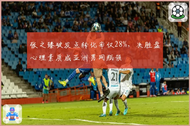 张之臻破发点转化率仅28%,决胜盘心理素质成亚洲男网瓶颈