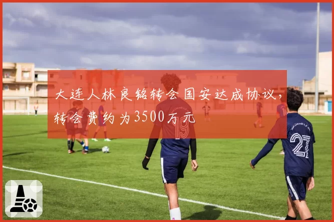 大连人林良铭转会国安达成协议,转会费约为3500万元