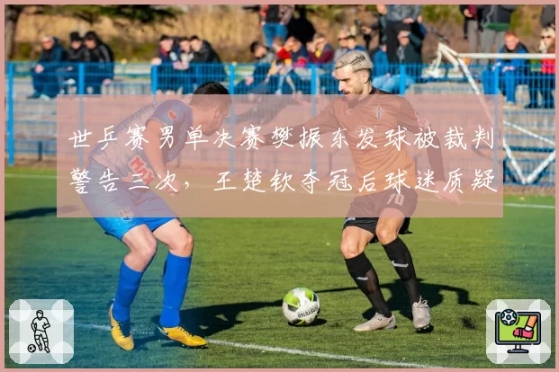 世乒赛男单决赛樊振东发球被裁判警告三次,王楚钦夺冠后球迷质疑判罚干扰比赛节奏