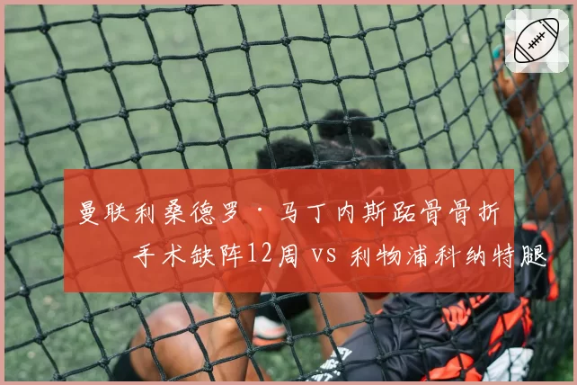 曼联利桑德罗·马丁内斯跖骨骨折再手术缺阵12周 vs 利物浦科纳特腿筋拉伤仅休1个月,红魔后防重建进度遭重创